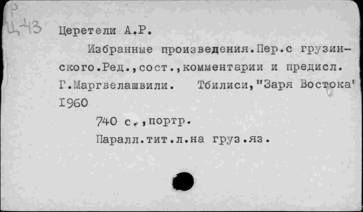 ﻿Церетели А.Р.
Избранные произведения.Пер.с грузинского .Ред. , со ст ., комментарии и предисл. Г.Маргвелашвили. Тбилиси,"Заря Востока' 1960 740 с,,портр. Паралл.тит.л.на груз.яз.